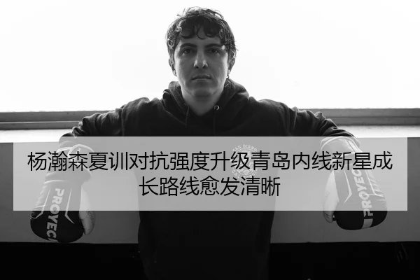 杨瀚森夏训对抗强度升级青岛内线新星成长路线愈发清晰